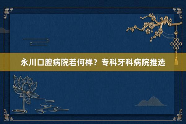 永川口腔病院若何样？专科牙科病院推选